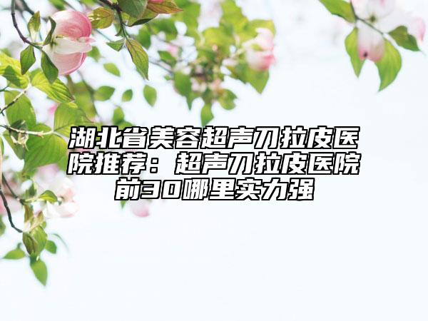 湖北省美容超声刀拉皮医院推荐：超声刀拉皮医院前30哪里实力强