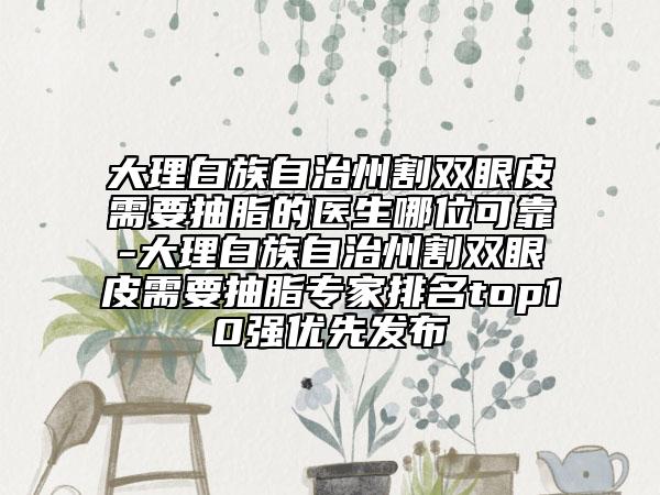 大理白族自治州割双眼皮需要抽脂的医生哪位可靠-大理白族自治州割双眼皮需要抽脂专家排名top10强优先发布