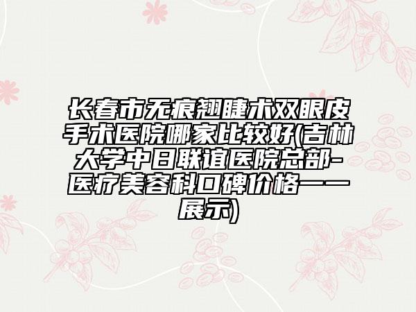 长春市无痕翘睫术双眼皮手术医院哪家比较好(吉林大学中日联谊医院总部-医疗美容科口碑价格一一展示)