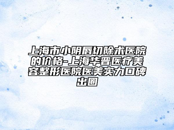 上海市小阴唇切除术医院的价格-上海华晋医疗美容整形医院医美实力口碑出圈