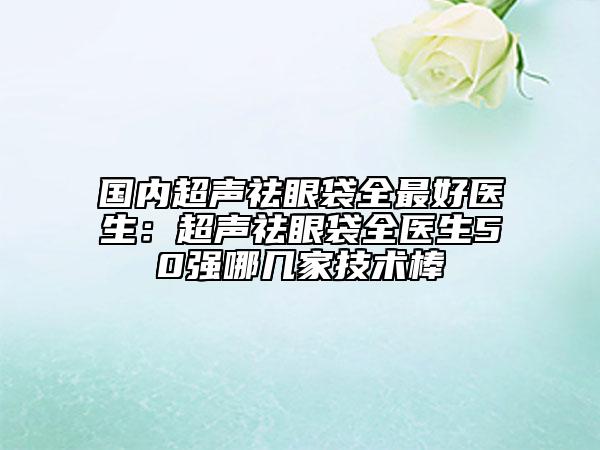 国内超声祛眼袋全最好医生：超声祛眼袋全医生50强哪几家技术棒