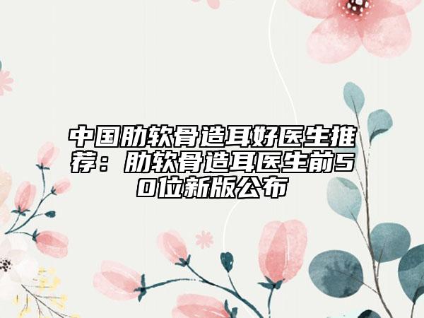 中国肋软骨造耳好医生推荐：肋软骨造耳医生前50位新版公布
