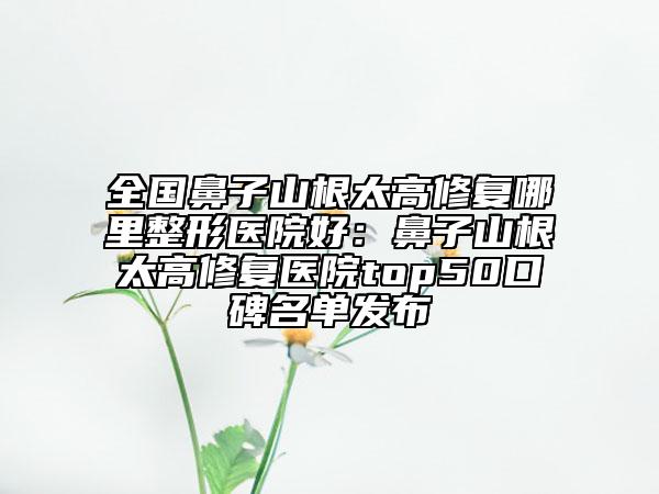 全国鼻子山根太高修复哪里整形医院好：鼻子山根太高修复医院top50口碑名单发布