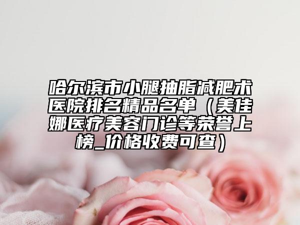 哈尔滨市小腿抽脂减肥术医院排名精品名单（美佳娜医疗美容门诊等荣誉上榜_价格收费可查）