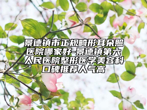 景德镇市正规畸形耳朵照医院哪家好-景德镇第六人民医院整形医学美容科口碑推荐人气高