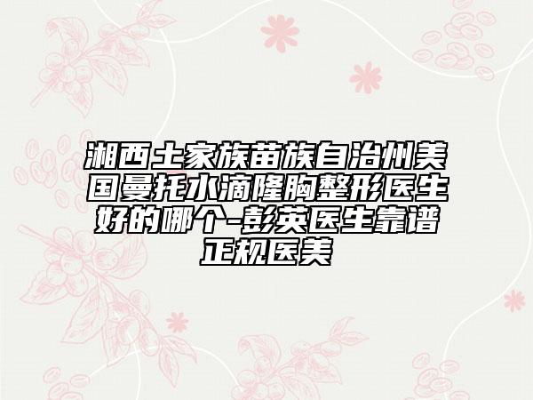 湘西土家族苗族自治州美国曼托水滴隆胸整形医生好的哪个-彭英医生靠谱正规医美