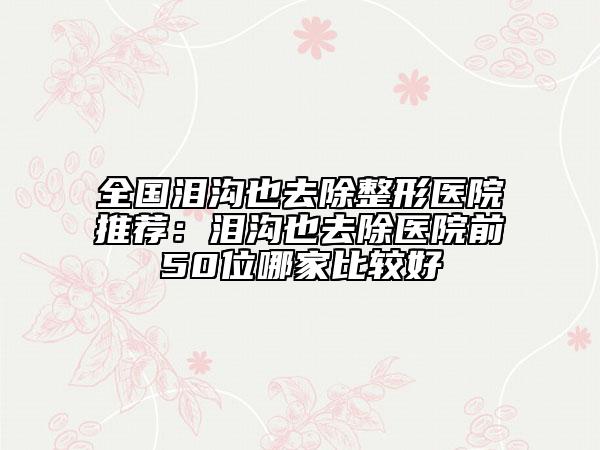 全国泪沟也去除整形医院推荐：泪沟也去除医院前50位哪家比较好