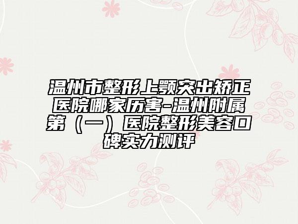 温州市整形上颚突出矫正医院哪家历害-温州附属第（一）医院整形美容口碑实力测评