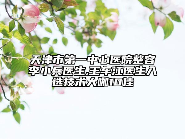 天津市第一中心医院整容李小兵医生,王车江医生入选技术大咖10佳