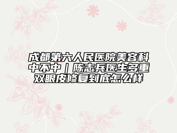成都第六人民医院美容科中不中｜陈志兵医生多重双眼皮修复到底怎么样