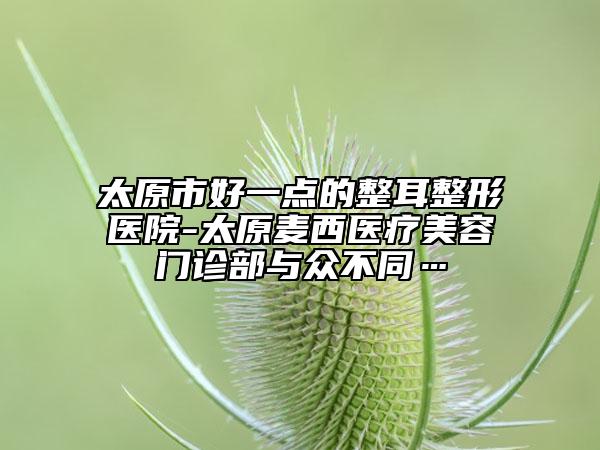 太原市好一点的整耳整形医院-太原麦西医疗美容门诊部与众不同…