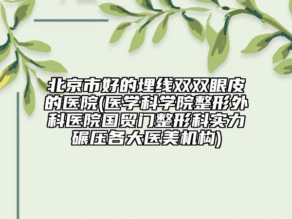 北京市好的埋线双双眼皮的医院(医学科学院整形外科医院国贸门整形科实力碾压各大医美机构)