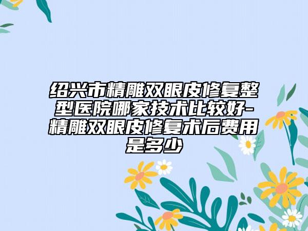 绍兴市精雕双眼皮修复整型医院哪家技术比较好-精雕双眼皮修复术后费用是多少