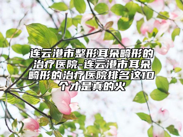 连云港市整形耳朵畸形的治疗医院-连云港市耳朵畸形的治疗医院排名这10个才是真的火