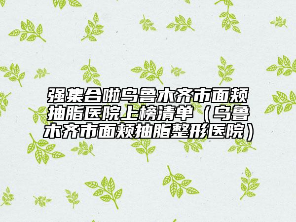 强集合啦乌鲁木齐市面颊抽脂医院上榜清单（乌鲁木齐市面颊抽脂整形医院）