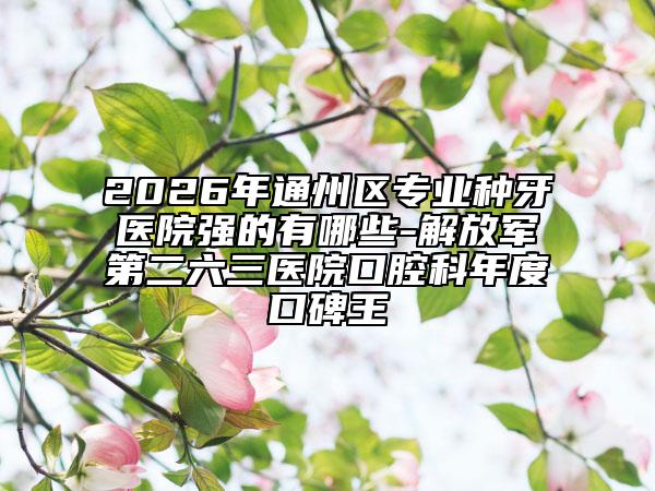 2026年通州区专业种牙医院强的有哪些-解放军第二六三医院口腔科年度口碑王