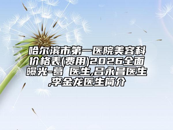 哈尔滨市第一医院美容科价格表(费用)2026全面曝光-葛壄医生,吕永昌医生,李金龙医生简介