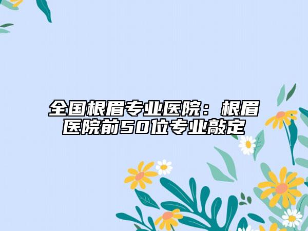 全国根眉专业医院：根眉医院前50位专业敲定