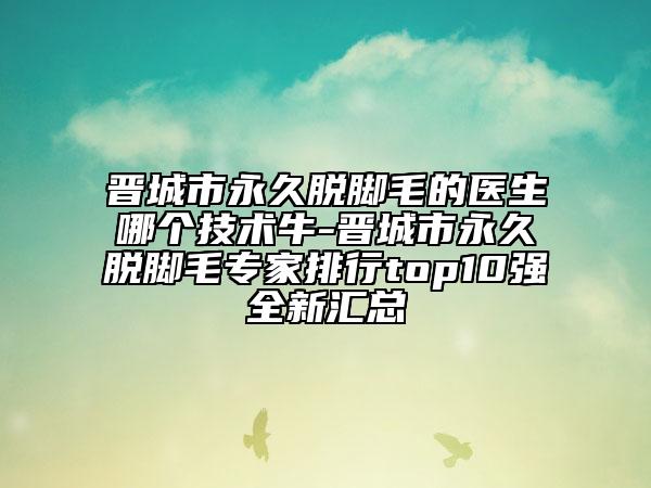 晋城市永久脱脚毛的医生哪个技术牛-晋城市永久脱脚毛专家排行top10强全新汇总