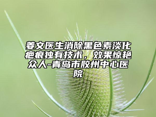 姜文医生消除黑色素淡化疤痕独有技术，效果惊艳众人-青岛市胶州中心医院
