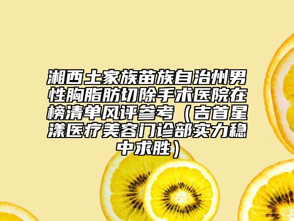 湘西土家族苗族自治州男性胸脂肪切除手术医院在榜清单风评参考（吉首星漾医疗美容门诊部实力稳中求胜）