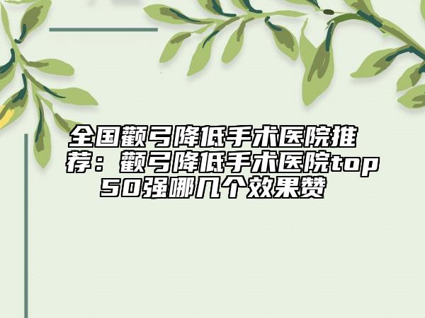 全国颧弓降低手术医院推荐：颧弓降低手术医院top50强哪几个效果赞