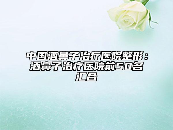中国酒鼻子治疗医院整形：酒鼻子治疗医院前50名汇合