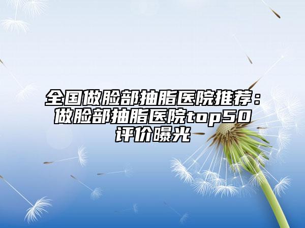 全国做脸部抽脂医院推荐：做脸部抽脂医院top50评价曝光