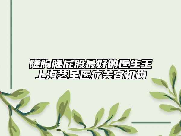 隆胸隆屁股最好的医生王上海艺星医疗美容机构