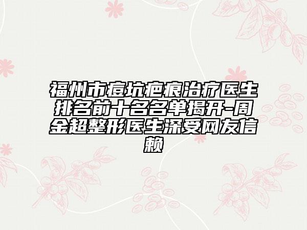 福州市痘坑疤痕治疗医生排名前十名名单揭开-周金超整形医生深受网友信赖