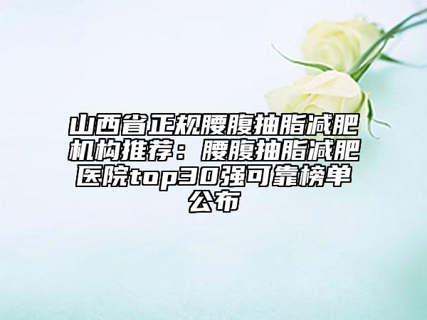 山西省正规腰腹抽脂减肥机构推荐：腰腹抽脂减肥医院top30强可靠榜单公布