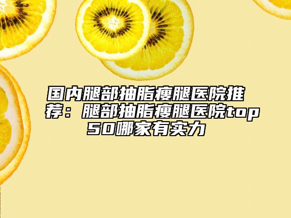 国内腿部抽脂瘦腿医院推荐：腿部抽脂瘦腿医院top50哪家有实力