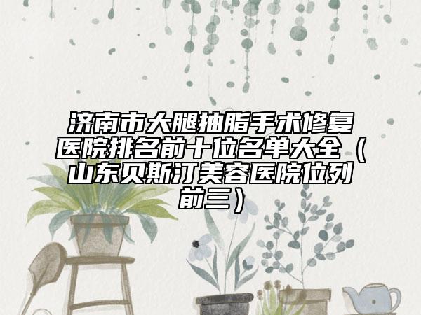 济南市大腿抽脂手术修复医院排名前十位名单大全（山东贝斯汀美容医院位列前三）