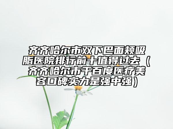 齐齐哈尔市双下巴面颊吸脂医院排行前十值得过去（齐齐哈尔市千百度医疗美容口碑实力是强中强）