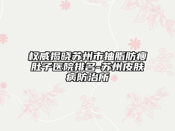 权威揭晓苏州市抽脂肪瘦肚子医院排名-苏州皮肤病防治所