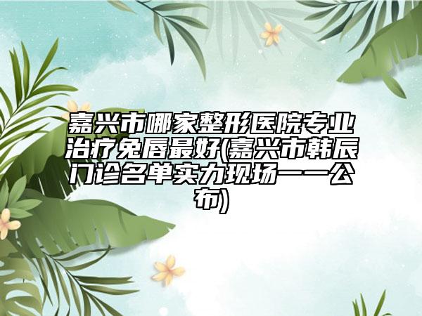 嘉兴市哪家整形医院专业治疗兔唇最好(嘉兴市韩辰门诊名单实力现场一一公布)