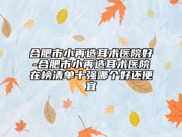 合肥市小再造耳术医院好-合肥市小再造耳术医院在榜清单十强哪个好还便宜