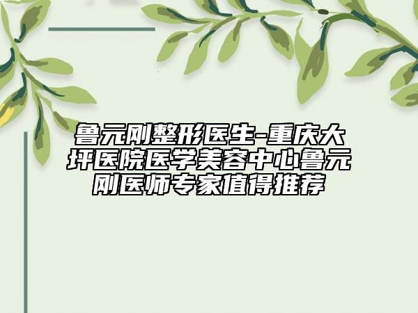 鲁元刚整形医生-重庆大坪医院医学美容中心鲁元刚医师专家值得推荐