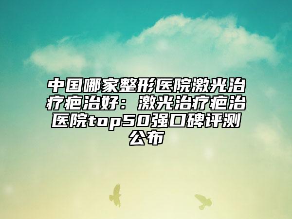 中国哪家整形医院激光治疗疤治好：激光治疗疤治医院top50强口碑评测公布