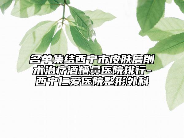 名单集结西宁市皮肤磨削术治疗酒糟鼻医院排行-西宁仁爱医院整形外科