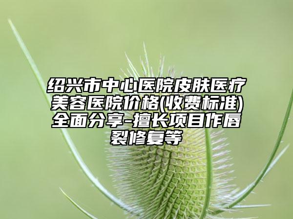 绍兴市中心医院皮肤医疗美容医院价格(收费标准)全面分享-擅长项目作唇裂修复等