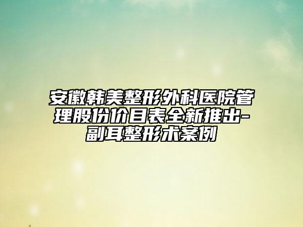 安徽韩美整形外科医院管理股份价目表全新推出-副耳整形术案例