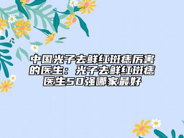 中国光子去鲜红斑痣厉害的医生：光子去鲜红斑痣医生50强哪家最好