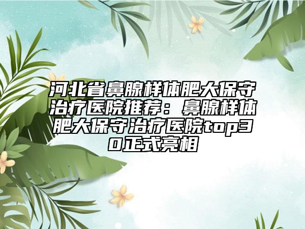 河北省鼻腺样体肥大保守治疗医院推荐：鼻腺样体肥大保守治疗医院top30正式亮相