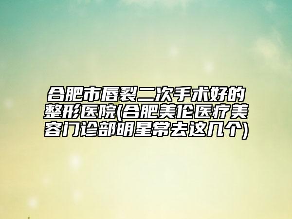 合肥市唇裂二次手术好的整形医院(合肥美伦医疗美容门诊部明星常去这几个)
