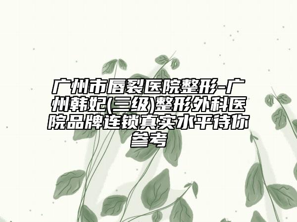 广州市唇裂医院整形-广州韩妃(三级)整形外科医院品牌连锁真实水平待你参考