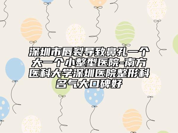 深圳市唇裂导致鼻孔一个大一个小整型医院-南方医科大学深圳医院整形科名气大口碑好