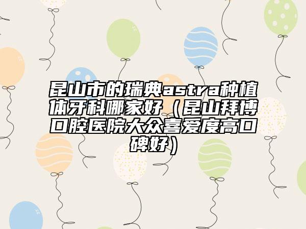昆山市的瑞典astra种植体牙科哪家好（昆山拜博口腔医院大众喜爱度高口碑好）