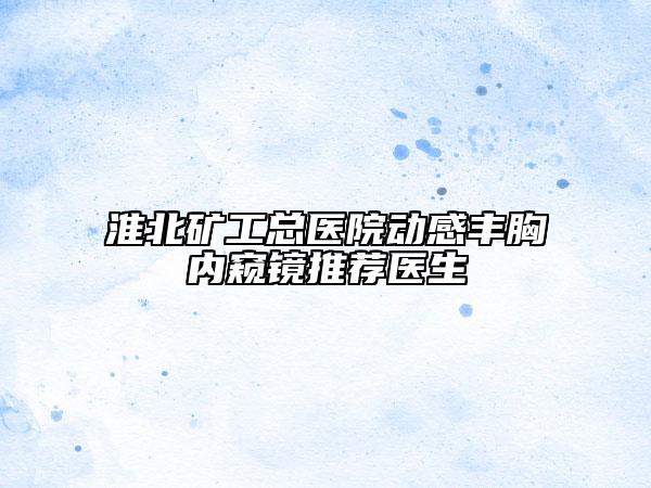 淮北矿工总医院动感丰胸内窥镜推荐医生