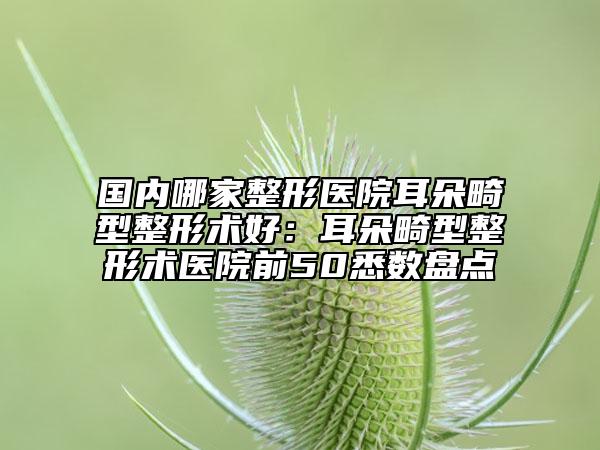 国内哪家整形医院耳朵畸型整形术好：耳朵畸型整形术医院前50悉数盘点